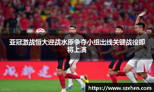 亚冠激战恒大迎战水原争夺小组出线关键战役即将上演